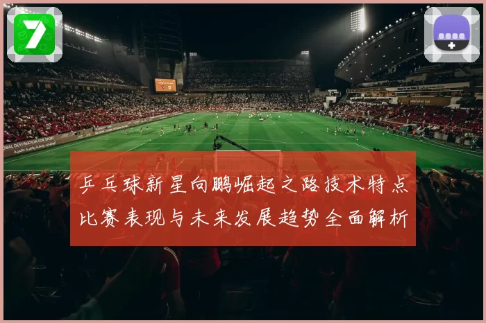 乒乓球新星向鹏崛起之路技术特点比赛表现与未来发展趋势全面解析