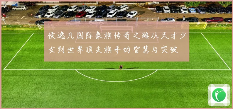 侯逸凡国际象棋传奇之路从天才少女到世界顶尖棋手的智慧与突破