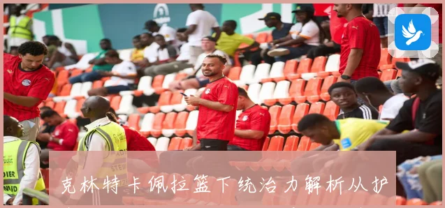 克林特卡佩拉篮下统治力解析从护筐篮板到挡拆终结全面展现中锋价值