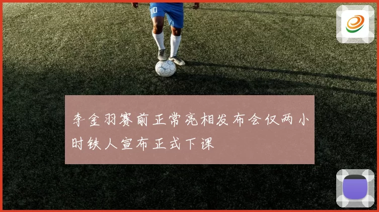 李金羽赛前正常亮相发布会仅两小时铁人宣布正式下课