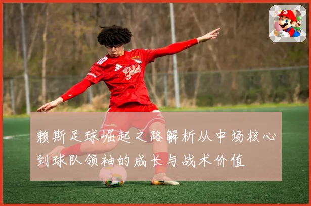 赖斯足球崛起之路解析从中场核心到球队领袖的成长与战术价值