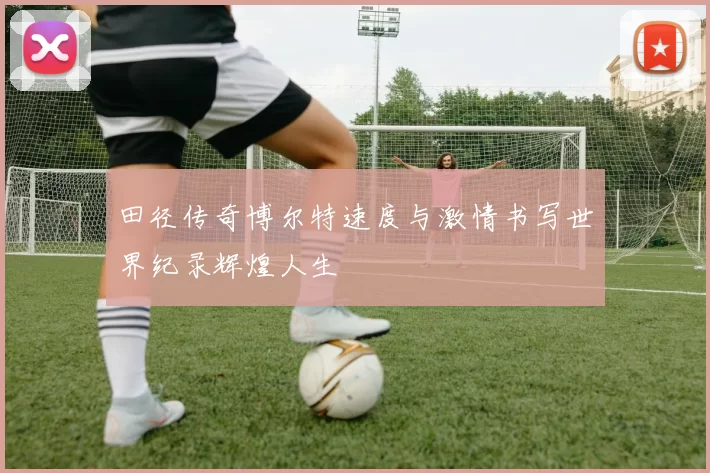 田径传奇博尔特速度与激情书写世界纪录辉煌人生