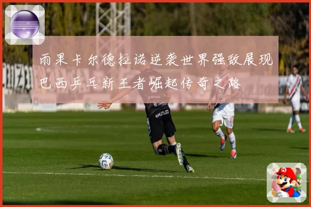 雨果卡尔德拉诺逆袭世界强敌展现巴西乒乓新王者崛起传奇之路