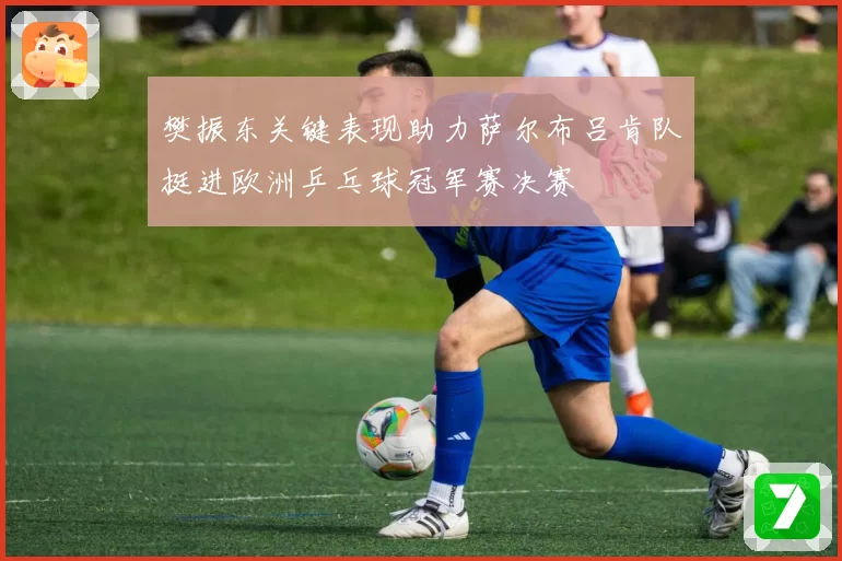樊振东关键表现助力萨尔布吕肯队挺进欧洲乒乓球冠军赛决赛