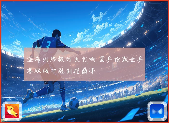 温布利终极对决打响 国乒伦敦世乒赛双线冲冠剑指巅峰