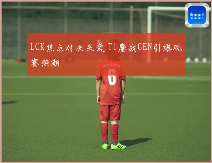 LCK焦点对决来袭 T1鏖战GEN引爆观赛热潮