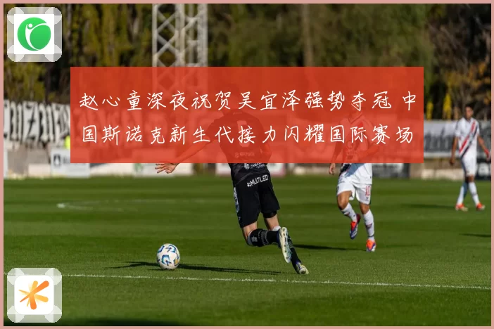 赵心童深夜祝贺吴宜泽强势夺冠 中国斯诺克新生代接力闪耀国际赛场