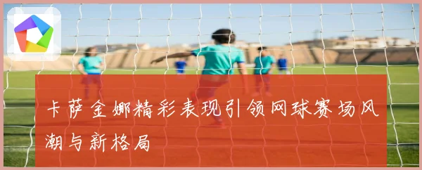 卡萨金娜精彩表现引领网球赛场风潮与新格局