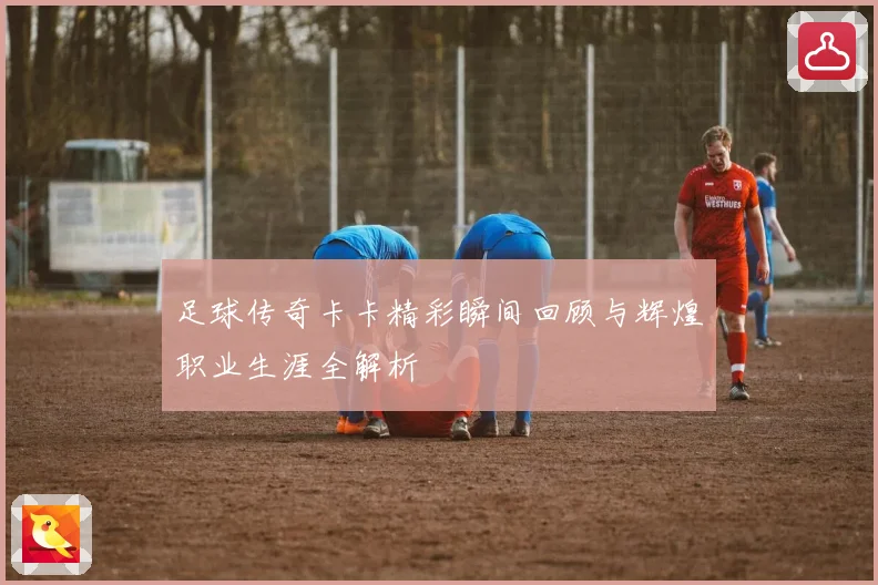 足球传奇卡卡精彩瞬间回顾与辉煌职业生涯全解析