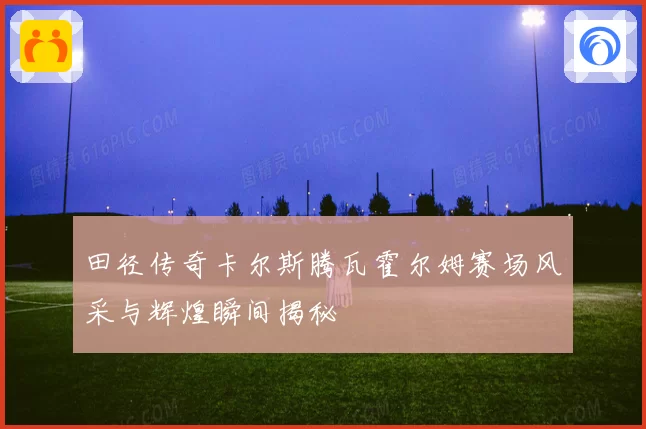 田径传奇卡尔斯腾瓦霍尔姆赛场风采与辉煌瞬间揭秘