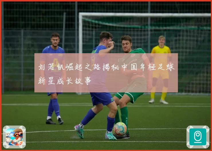 刘若钒崛起之路揭秘中国年轻足球新星成长故事