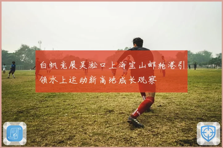 白帆竞展吴淞口上海宝山邮轮港引领水上运动新高地成长观察