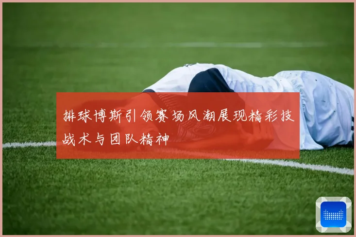 排球博斯引领赛场风潮展现精彩技战术与团队精神