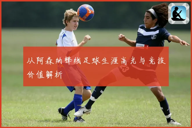 从阿森纳锋线足球生涯高光与竞技价值解析