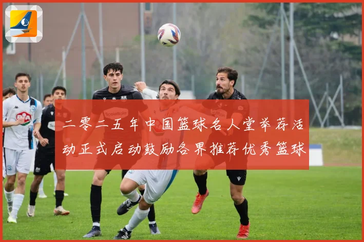 二零二五年中国篮球名人堂举荐活动正式启动鼓励各界推荐优秀篮球赛场复盘
