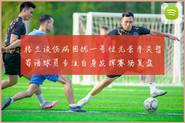 格兰谈伤病困扰一号位无奈李炎哲寄语球员专注自身发挥赛场复盘