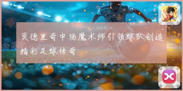 莫德里奇中场魔术师引领球队创造精彩足球传奇