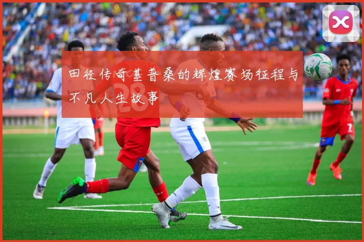 田径传奇基普桑的辉煌赛场征程与不凡人生故事