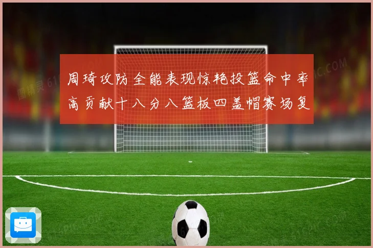 周琦攻防全能表现惊艳投篮命中率高贡献十八分八篮板四盖帽赛场复盘