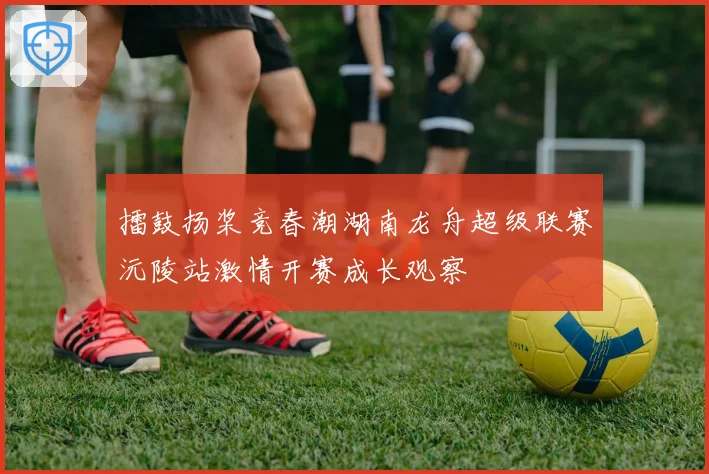 擂鼓扬桨竞春潮湖南龙舟超级联赛沅陵站激情开赛成长观察