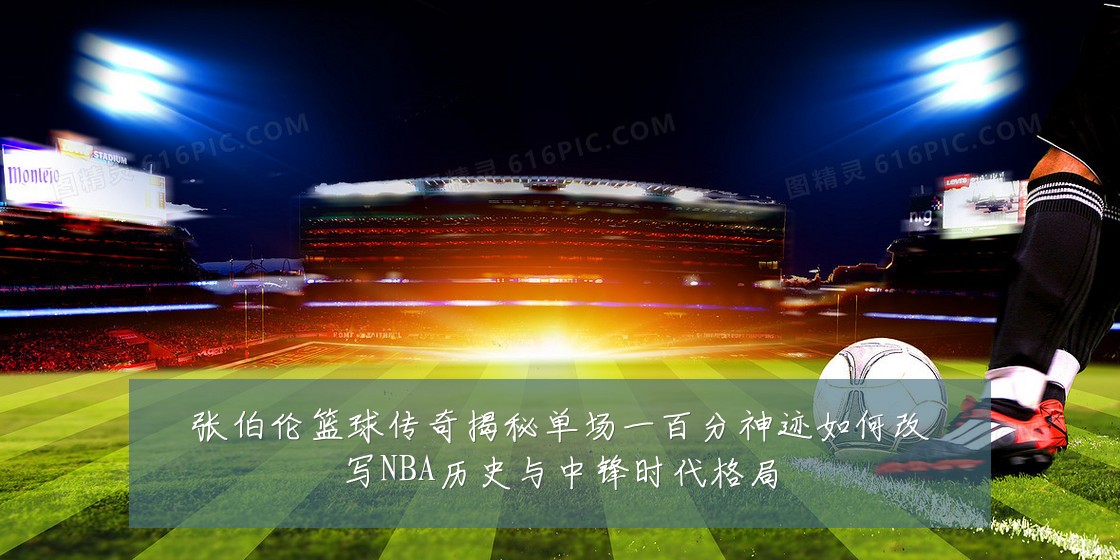 张伯伦篮球传奇揭秘单场一百分神迹如何改写NBA历史与中锋时代格局