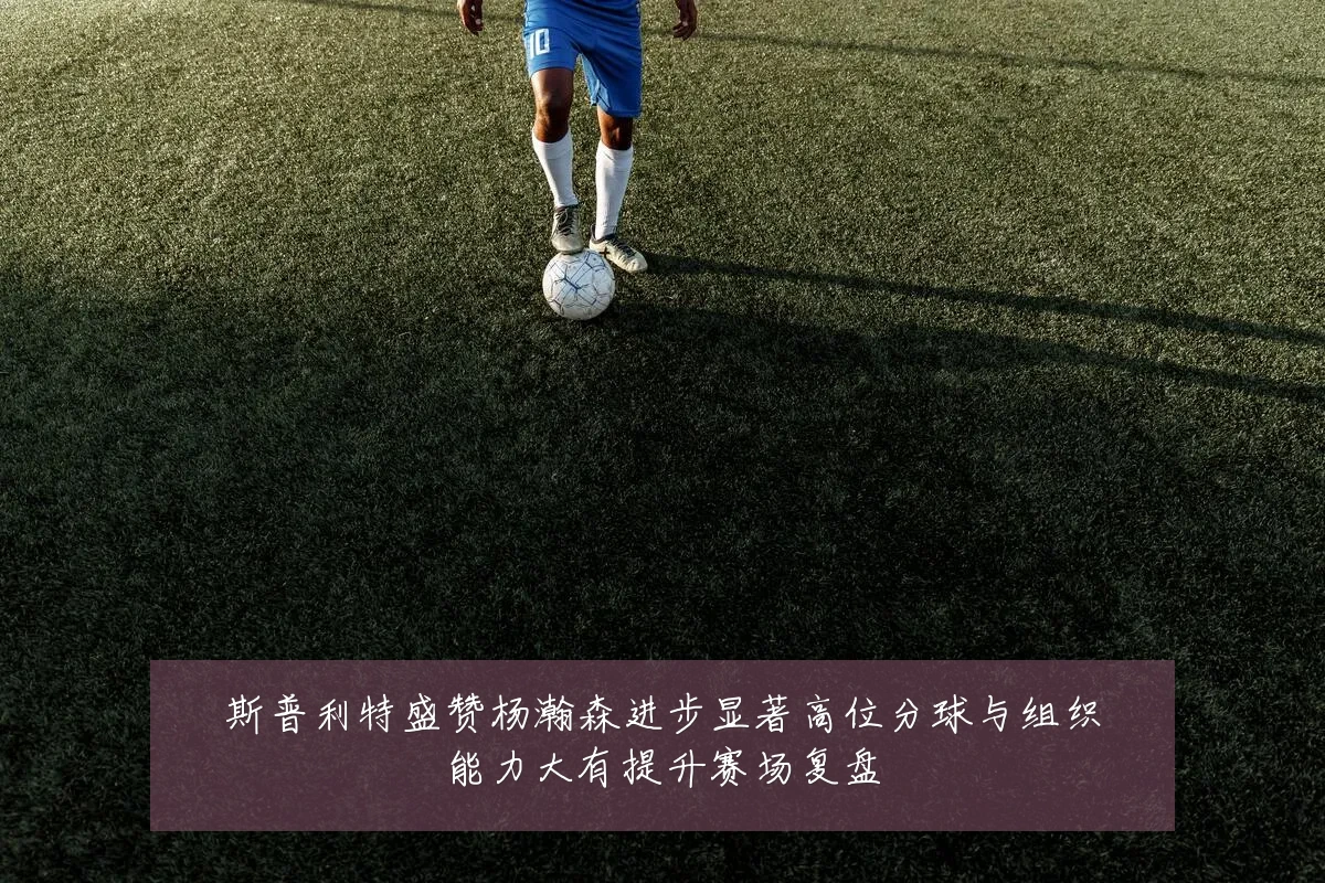 斯普利特盛赞杨瀚森进步显著高位分球与组织能力大有提升赛场复盘