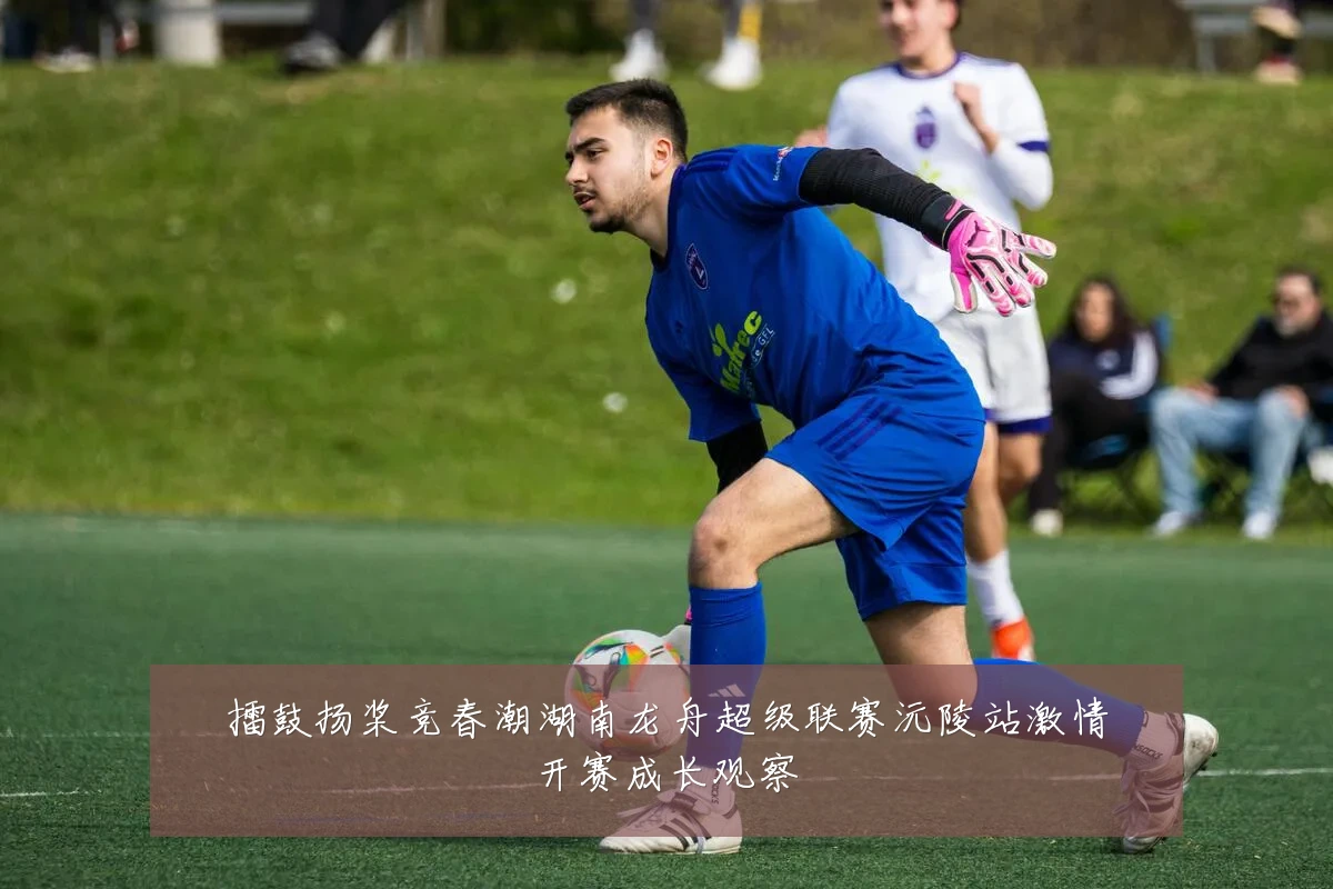擂鼓扬桨竞春潮湖南龙舟超级联赛沅陵站激情开赛成长观察